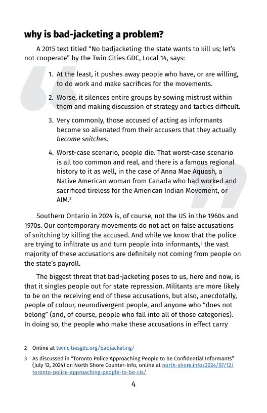 why is bad-jacketing a problem?  A 2075 text titled “No badjacketing: the state wants to kill us; let’s not cooperate” by the Twin Cities GDC, Local 14, says:  1. At the least, it pushes away people who have, or are willing, to do work and make sacrifices for the movements.  2. Worse, it silences entire groups by sowing mistrust within them and making discussion of strategy and tactics difficult.  3. Very commonly, those accused of acting as informants become so alienated from their accusers that they actually become sitches.  4. Worst-case scenario, people die. That worst-case scenario is all too common and real, and there is a famous regional history to it as well, in the case of Anna Mae Aquash, a Native American woman from Canada who had worked and  sacrificed tireless for the American Indian Movement, or Almz  Southern Ontario in 2024 is, of course, not the US in the 19605 and 19705. Our contemporary movements do not act on false accusations of snitching by killing the accused. And while we know that the police are trying to infiltrate us and turn people into informants,* the vast majority of these accusations are definitely not coming from people on the state’s payroll.  The biggest threat that bad-jacketing poses to us, here and now, is that it singles people out for state repression. Militants are more likely to be on the receiving end of these accusations, but also, anecdotally, people of colour, neurodivergent people, and anyone who “does not belong” (and, of course, people who fall into all of those categories). In doing so, the people who make these accusations in effect carry  2 Online at twincitiesgdc.org/badjacketing!.  3 As discussed in "Toronto Police Approaching People to be Confdential Informans” (luly 12,2024) on North Shore Counter-1nfo,online at north-shore.info/2024/07/12/  4 